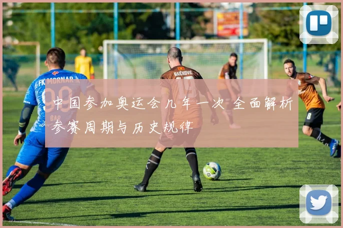 中国参加奥运会几年一次 全面解析参赛周期与历史规律