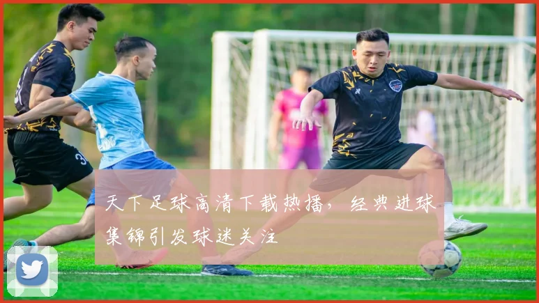 天下足球高清下载热播,经典进球集锦引发球迷关注