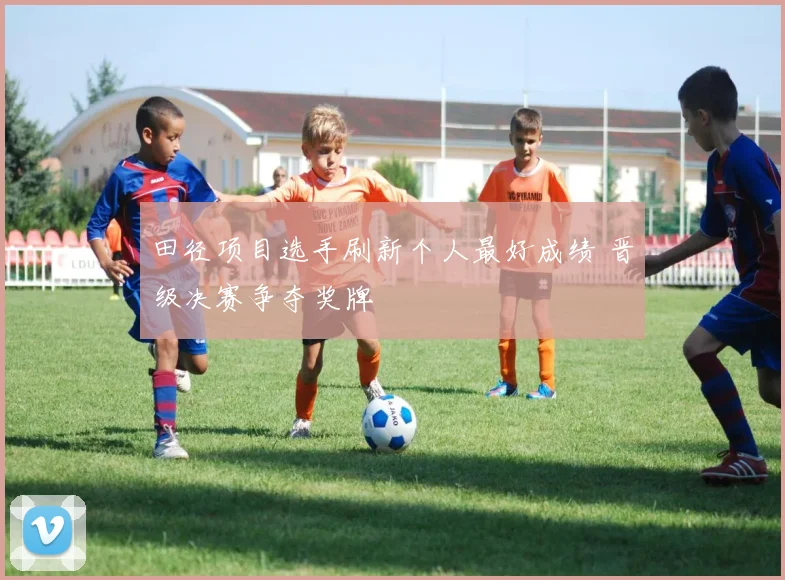 田径项目选手刷新个人最好成绩 晋级决赛争夺奖牌