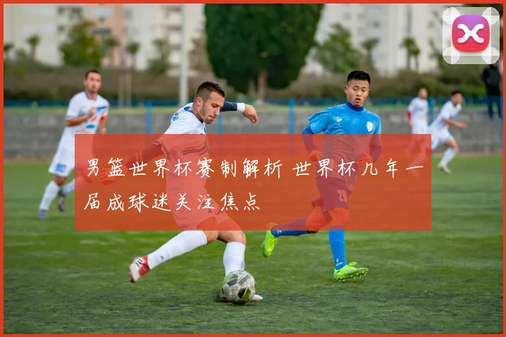 男篮世界杯赛制解析 世界杯几年一届成球迷关注焦点