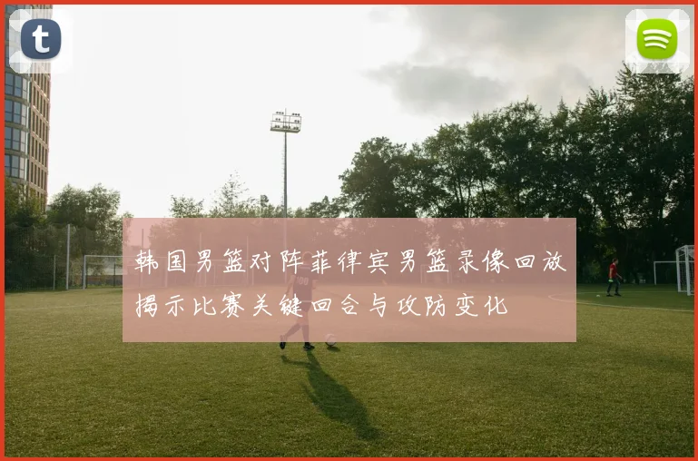 韩国男篮对阵菲律宾男篮录像回放揭示比赛关键回合与攻防变化