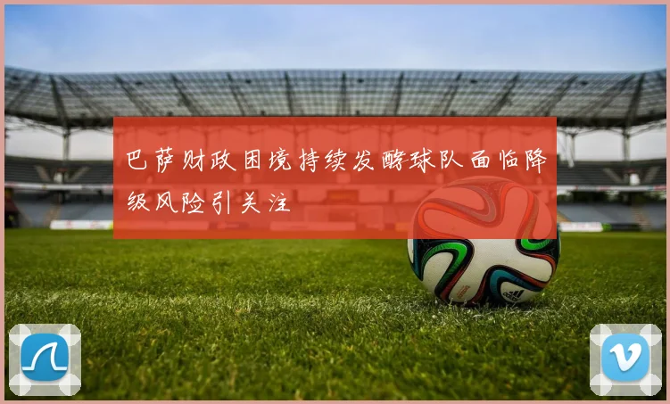 巴萨财政困境持续发酵球队面临降级风险引关注