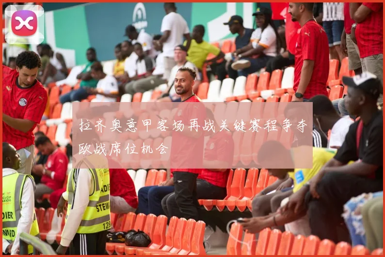 拉齐奥意甲客场再战关键赛程争夺欧战席位机会