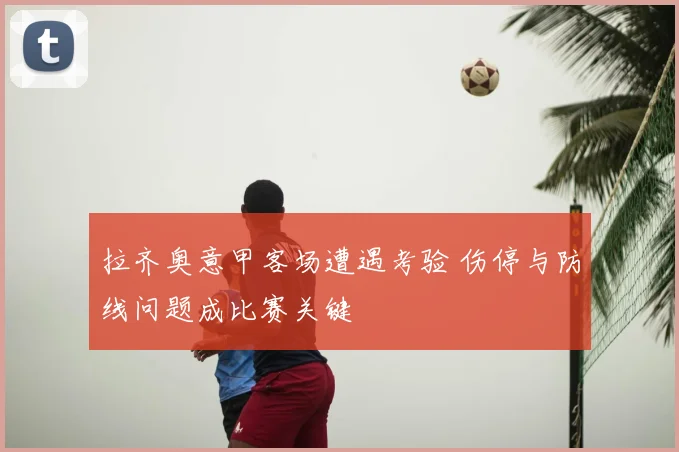 拉齐奥意甲客场遭遇考验 伤停与防线问题成比赛关键