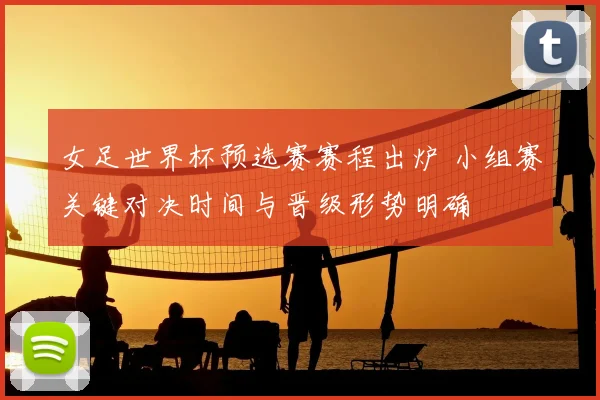女足世界杯预选赛赛程出炉 小组赛关键对决时间与晋级形势明确