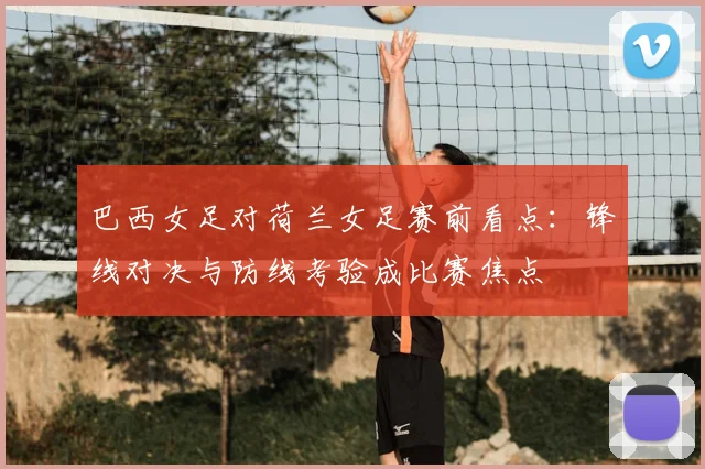 巴西女足对荷兰女足赛前看点：锋线对决与防线考验成比赛焦点