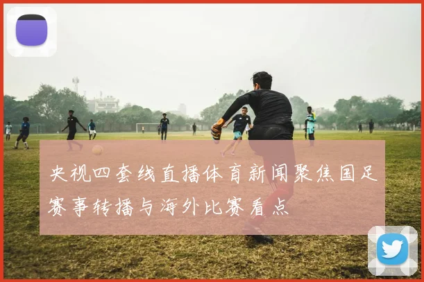 央视四套线直播体育新闻聚焦国足赛事转播与海外比赛看点