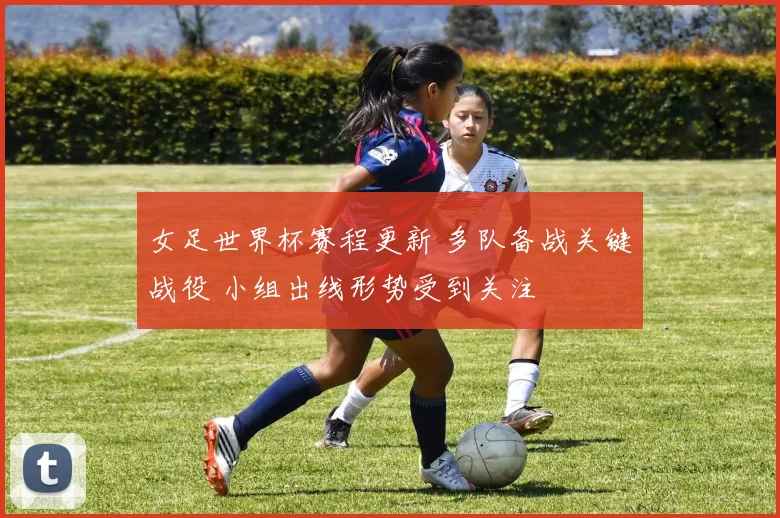 女足世界杯赛程更新 多队备战关键战役 小组出线形势受到关注