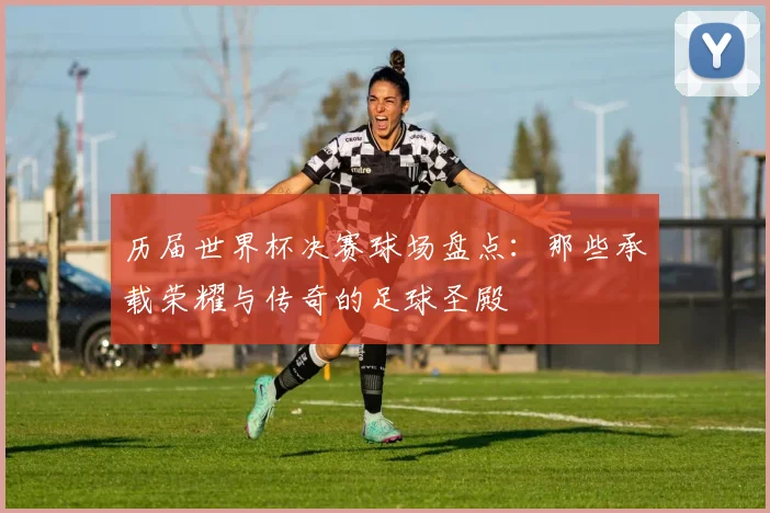 历届世界杯决赛球场盘点：那些承载荣耀与传奇的足球圣殿