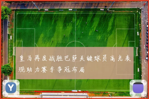 皇马再度战胜巴萨关键球员高光表现助力赛季争冠布局