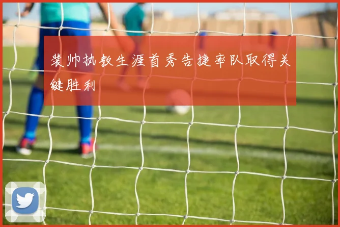 裴帅执教生涯首秀告捷率队取得关键胜利