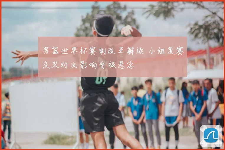 男篮世界杯赛制改革解读 小组复赛交叉对决影响晋级悬念