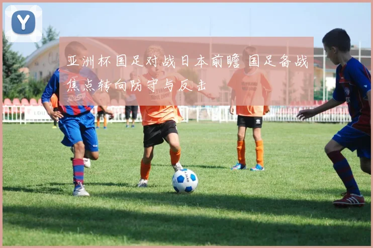 亚洲杯国足对战日本前瞻 国足备战焦点转向防守与反击