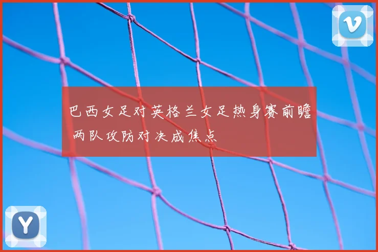巴西女足对英格兰女足热身赛前瞻 两队攻防对决成焦点