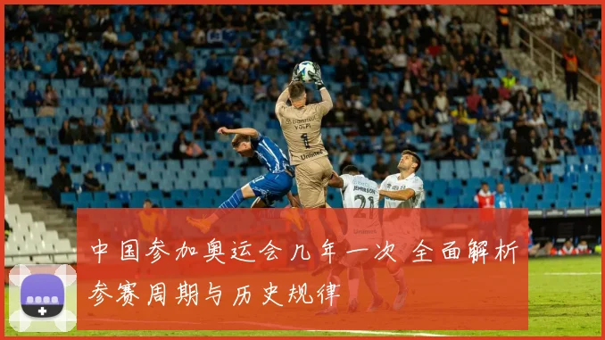 中国参加奥运会几年一次 全面解析参赛周期与历史规律