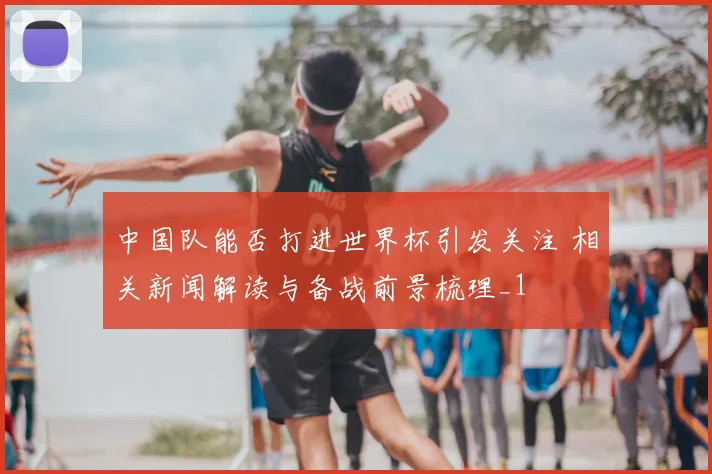 中国队能否打进世界杯引发关注 相关新闻解读与备战前景梳理_1