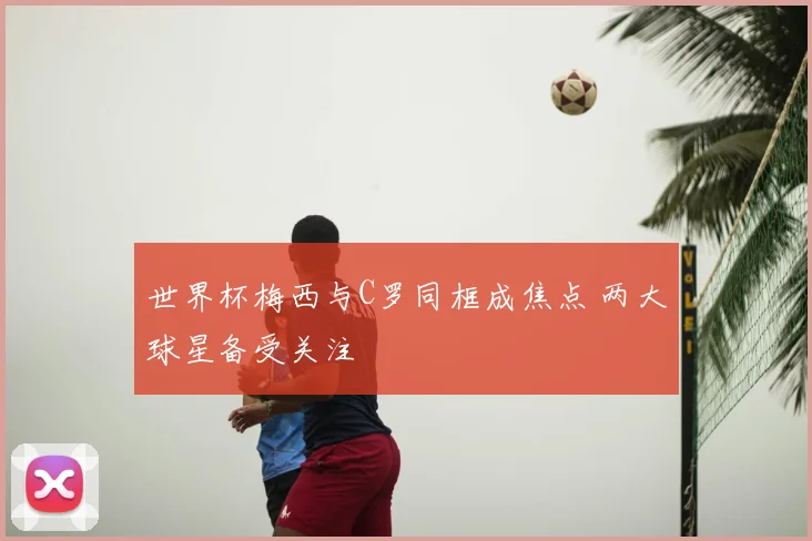 世界杯梅西与C罗同框成焦点 两大球星备受关注